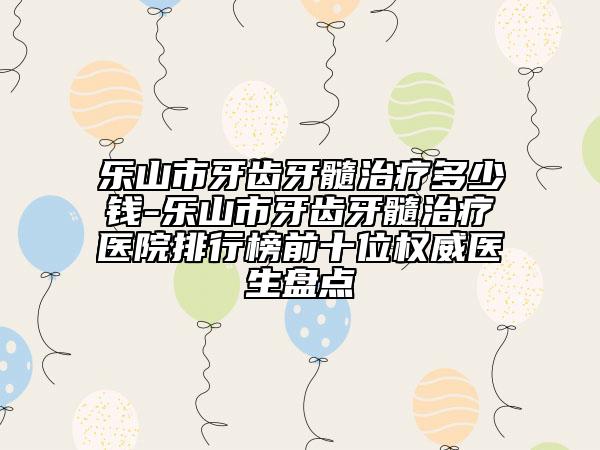 乐山市牙齿牙髓治疗多少钱-乐山市牙齿牙髓治疗医院排行榜前十位权威医生盘点