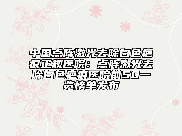 中国点阵激光去除白色疤痕正规医院：点阵激光去除白色疤痕医院前50一览榜单发布