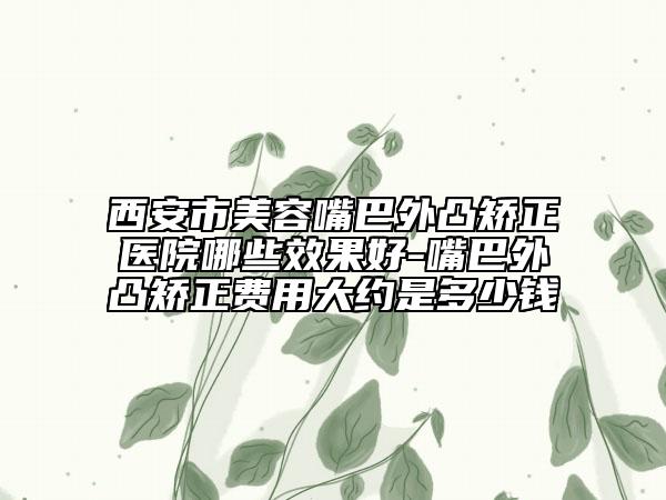 西安市美容嘴巴外凸矫正医院哪些效果好-嘴巴外凸矫正费用大约是多少钱