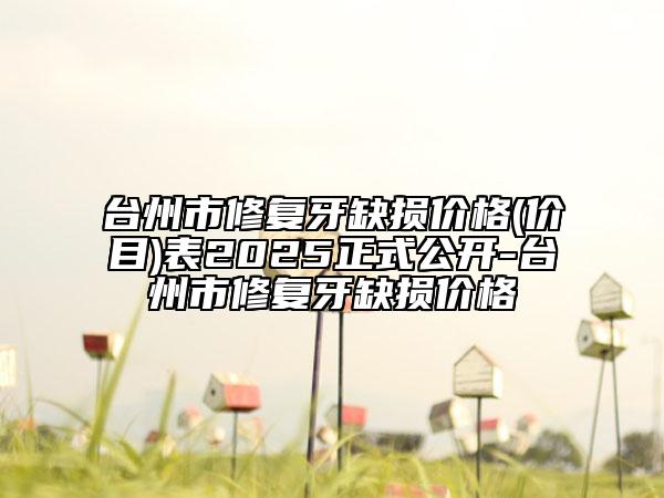 台州市修复牙缺损价格(价目)表2025正式公开-台州市修复牙缺损价格