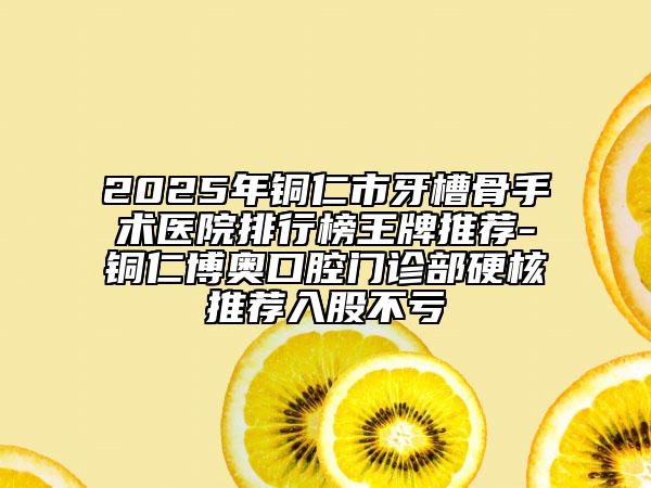 2025年铜仁市牙槽骨手术医院排行榜王牌推荐-铜仁博奥口腔门诊部硬核推荐入股不亏