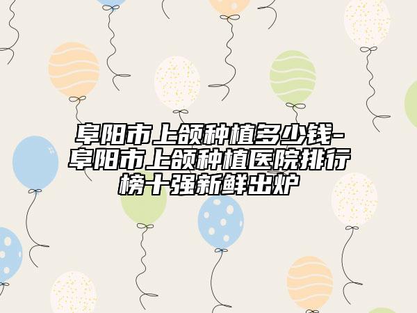 阜阳市上颌种植多少钱-阜阳市上颌种植医院排行榜十强新鲜出炉