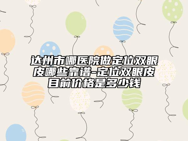 达州市哪医院做定位双眼皮哪些靠谱-定位双眼皮目前价格是多少钱