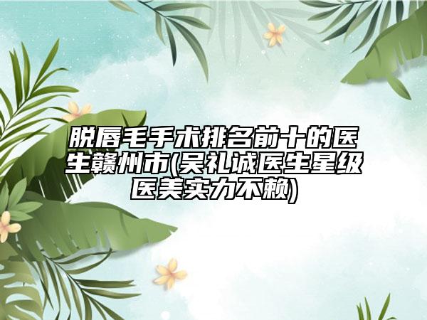 脱唇毛手术排名前十的医生赣州市(吴礼诚医生星级医美实力不赖)
