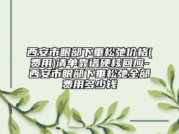 西安市眼部下垂松弛价格(费用)清单靠谱硬核回应-西安市眼部下垂松弛全部费用多少钱