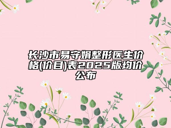 长沙市易守娟整形医生价格(价目)表2025版均价公布