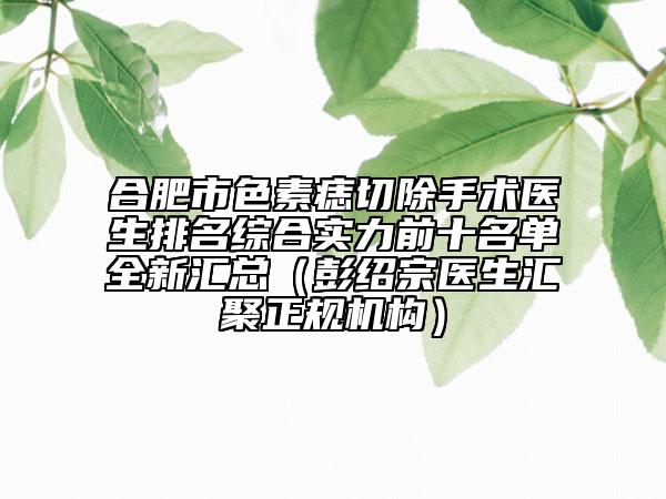 合肥市色素痣切除手术医生排名综合实力前十名单全新汇总（彭绍宗医生汇聚正规机构）