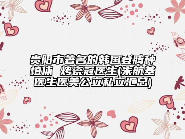 贵阳市著名的韩国登腾种植体 烤瓷冠医生(朱航基医生医美公立私立汇总)