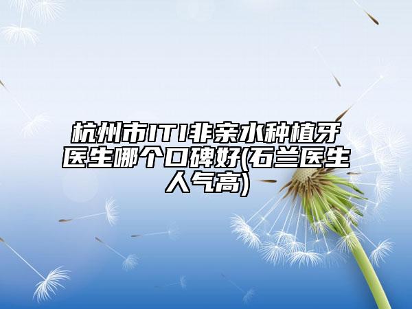 杭州市ITI非亲水种植牙医生哪个口碑好(石兰医生人气高)