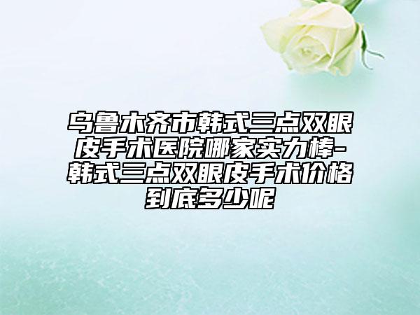 乌鲁木齐市韩式三点双眼皮手术医院哪家实力棒-韩式三点双眼皮手术价格到底多少呢
