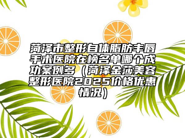 菏泽市整形自体脂肪丰唇手术医院在榜名单哪个成功案例多（菏泽金莎美容整形医院2025价格优惠情况）