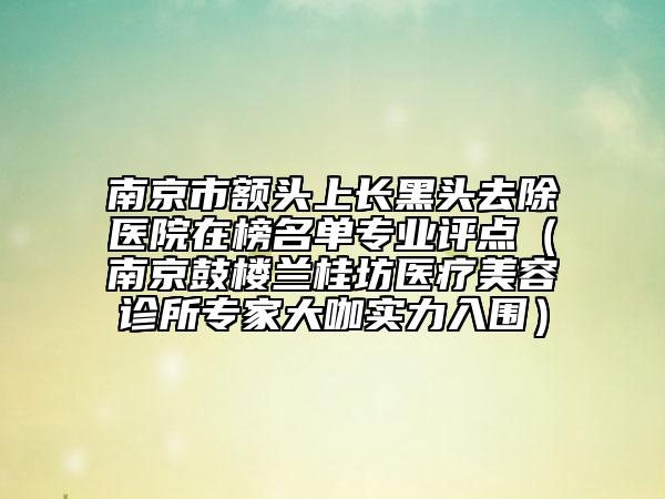 南京市额头上长黑头去除医院在榜名单专业评点（南京鼓楼兰桂坊医疗美容诊所专家大咖实力入围）