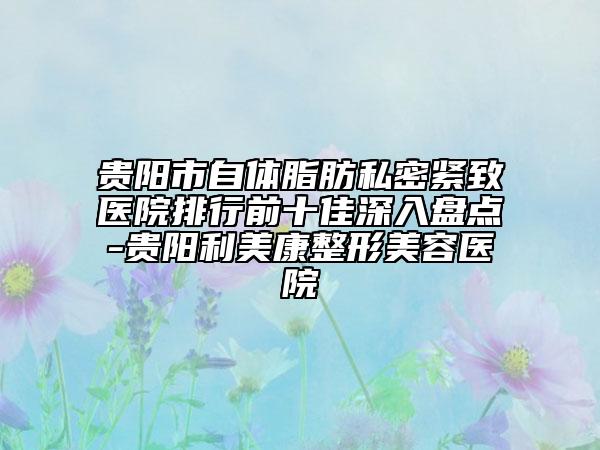 贵阳市自体脂肪私密紧致医院排行前十佳深入盘点-贵阳利美康整形美容医院