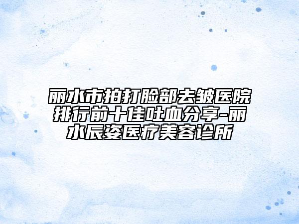 丽水市拍打脸部去皱医院排行前十佳吐血分享-丽水辰姿医疗美容诊所