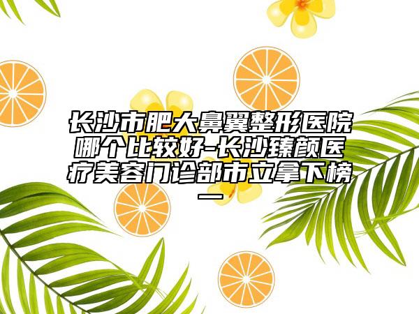 长沙市肥大鼻翼整形医院哪个比较好-长沙臻颜医疗美容门诊部市立拿下榜一