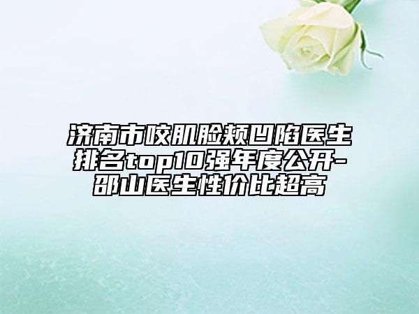 济南市咬肌脸颊凹陷医生排名top10强年度公开-邵山医生性价比超高