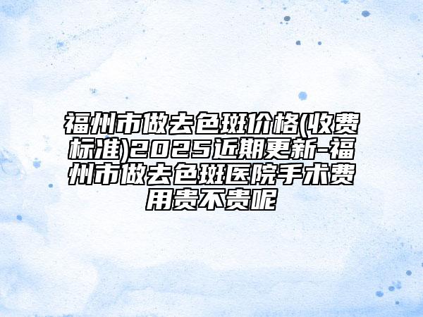 福州市做去色斑价格(收费标准)2025近期更新-福州市做去色斑医院手术费用贵不贵呢