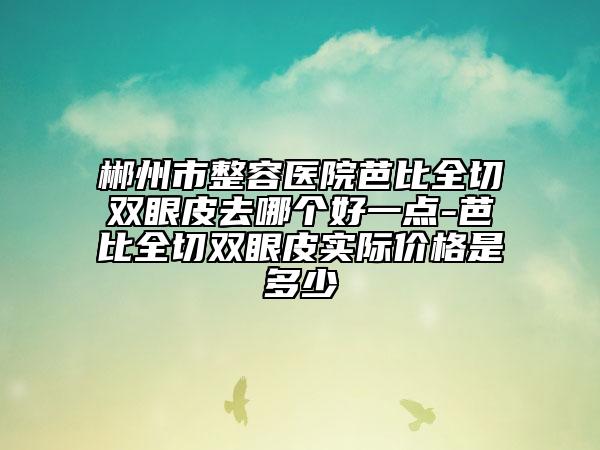郴州市整容医院芭比全切双眼皮去哪个好一点-芭比全切双眼皮实际价格是多少
