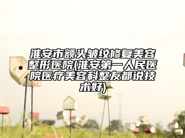 淮安市额头皱纹修复美容整形医院(淮安第一人民医院医疗美容科整友都说技术好)