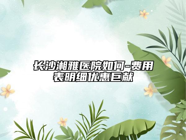 长沙湘雅医院如何-费用表明细优惠巨献