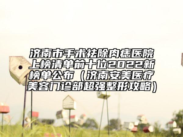 济南市手术祛除肉痣医院上榜清单前十位2022新榜单公布（济南安美医疗美容门诊部超强整形攻略）