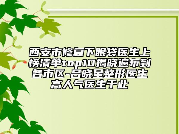 西安市修复下眼袋医生上榜清单top10揭晓遍布到各市区-吕晓星整形医生高人气医生于此