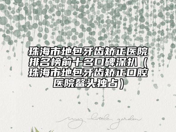 珠海市地包牙齿矫正医院排名榜前十名口碑深扒（珠海市地包牙齿矫正口腔医院鳌头独占）