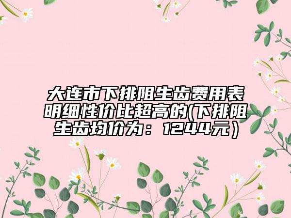 大连市下排阻生齿费用表明细性价比超高的(下排阻生齿均价为：1244元）
