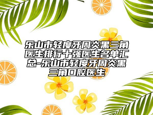 乐山市轻度牙周炎黑三角医生排行十强医生名单汇总-乐山市轻度牙周炎黑三角口腔医生