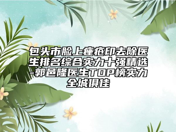 包头市脸上痤疮印去除医生排名综合实力十强精选-郭邑隆医生TOP榜实力全城俱佳