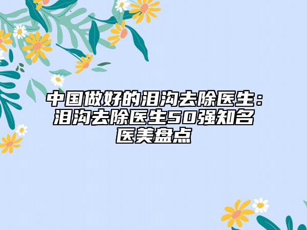 中国做好的泪沟去除医生：泪沟去除医生50强知名医美盘点
