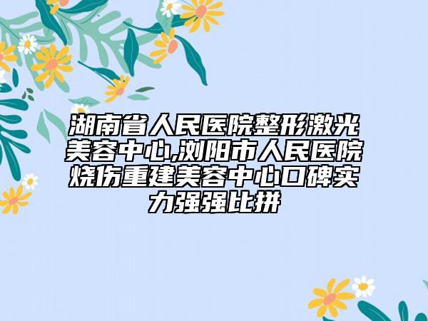 湖南省人民医院整形激光美容中心,浏阳市人民医院烧伤重建美容中心口碑实力强强比拼