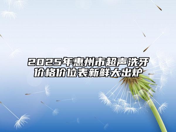 2025年惠州市超声洗牙价格价位表新鲜大出炉