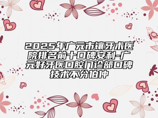 2025年广元市镶牙术医院排名前十口碑安利-广元好牙医口腔门诊部口碑技术不分伯仲