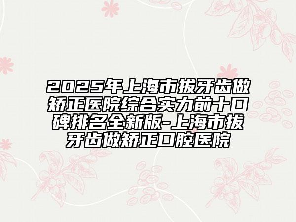 2025年上海市拔牙齿做矫正医院综合实力前十口碑排名全新版-上海市拔牙齿做矫正口腔医院