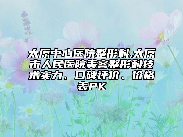 太原中心医院整形科,太原市人民医院美容整形科技术实力、口碑评价、价格表PK