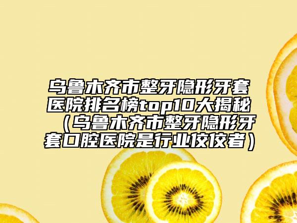 乌鲁木齐市整牙隐形牙套医院排名榜top10大揭秘（乌鲁木齐市整牙隐形牙套口腔医院是行业佼佼者）