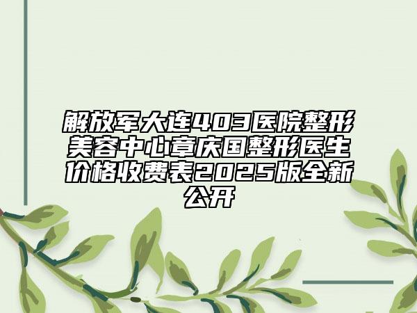 解放军大连403医院整形美容中心章庆国整形医生价格收费表2025版全新公开