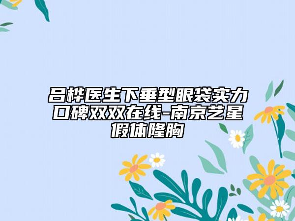 吕桦医生下垂型眼袋实力口碑双双在线-南京艺星假体隆胸