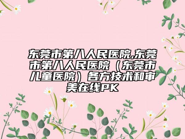 东莞市第八人民医院,东莞市第八人民医院（东莞市儿童医院）各方技术和审美在线PK