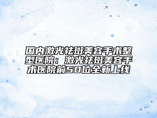 国内激光祛斑美容手术整型医院：激光祛斑美容手术医院前50位全新上线