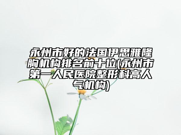 永州市好的法国伊思雅隆胸机构排名前十位(永州市第一人民医院整形科高人气机构)