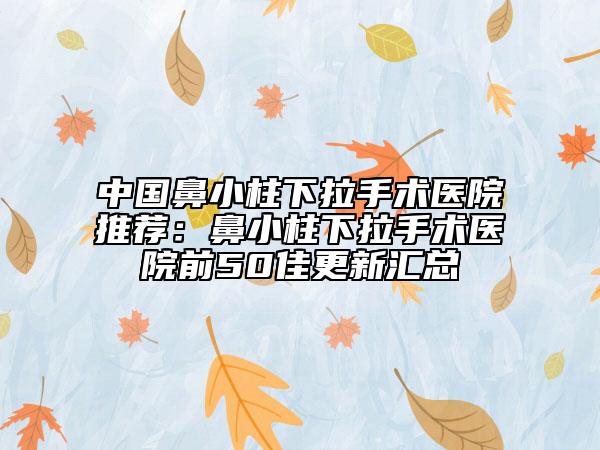 中国鼻小柱下拉手术医院推荐：鼻小柱下拉手术医院前50佳更新汇总