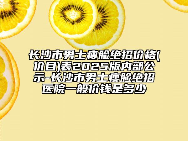 长沙市男士瘦脸绝招价格(价目)表2025版内部公示-长沙市男士瘦脸绝招医院一般价钱是多少