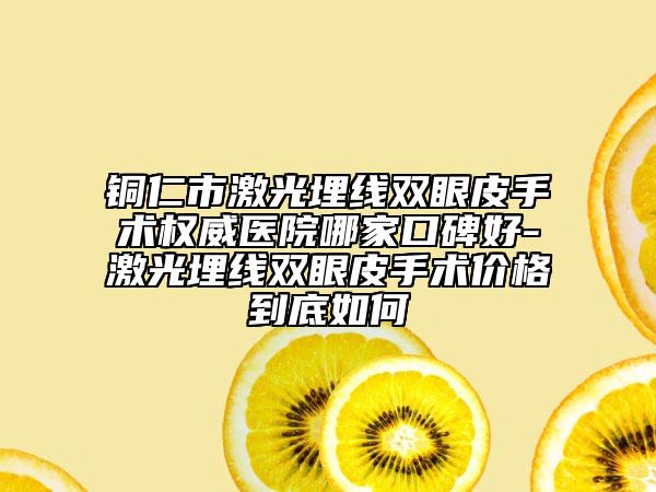 铜仁市激光埋线双眼皮手术权威医院哪家口碑好-激光埋线双眼皮手术价格到底如何