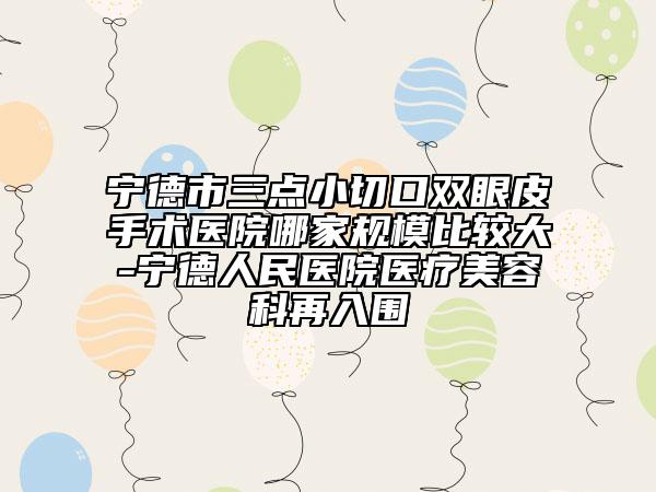 宁德市三点小切口双眼皮手术医院哪家规模比较大-宁德人民医院医疗美容科再入围