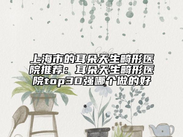 上海市的耳朵天生畸形医院推荐：耳朵天生畸形医院top30强哪个做的好