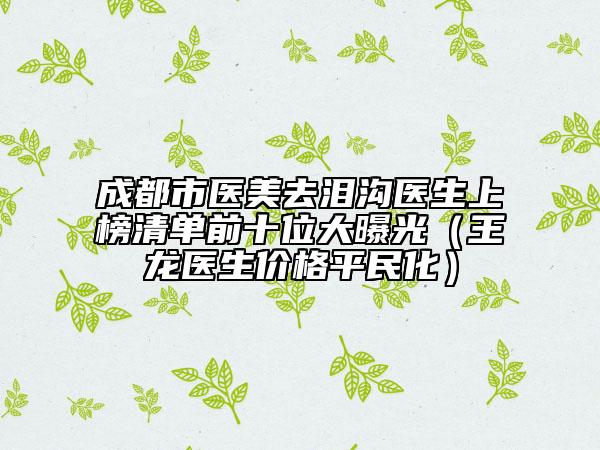 成都市医美去泪沟医生上榜清单前十位大曝光（王龙医生价格平民化）