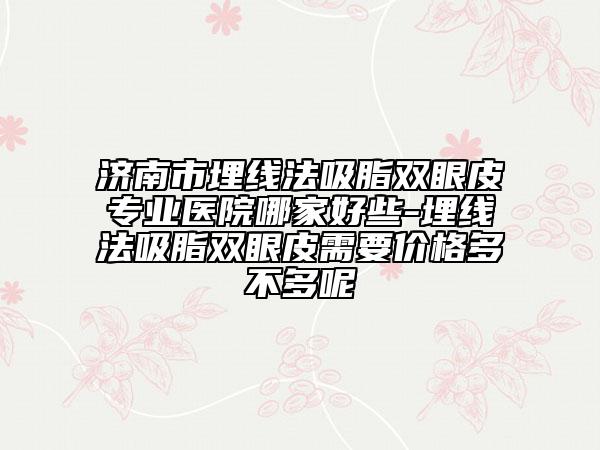 济南市埋线法吸脂双眼皮专业医院哪家好些-埋线法吸脂双眼皮需要价格多不多呢