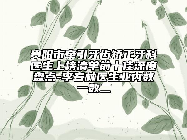 贵阳市牵引牙齿矫正牙科医生上榜清单前十佳深度盘点-李春林医生业内数一数二
